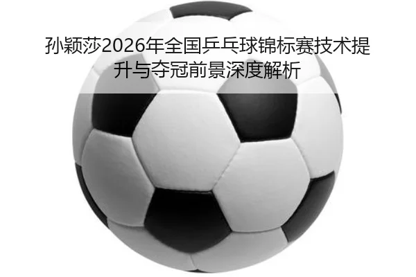 孙颖莎2026年全国乒乓球锦标赛技术提升与夺冠前景深度解析